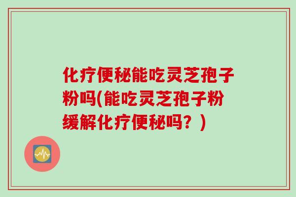 化疗便秘能吃灵芝孢子粉吗(能吃灵芝孢子粉缓解化疗便秘吗？)