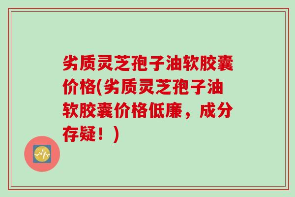 劣质灵芝孢子油软胶囊价格(劣质灵芝孢子油软胶囊价格低廉，成分存疑！)