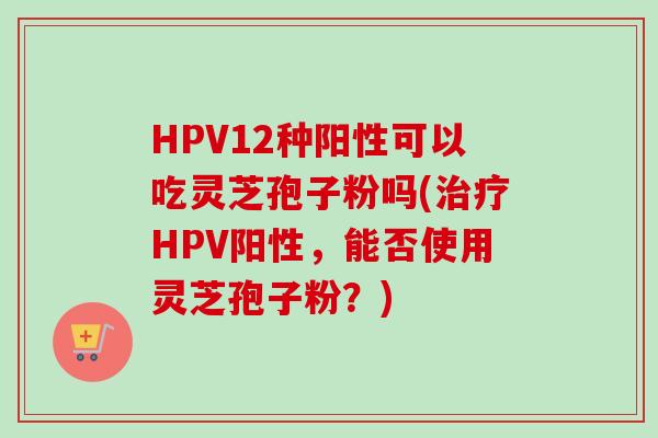 HPV12种阳性可以吃灵芝孢子粉吗(治疗HPV阳性，能否使用灵芝孢子粉？)