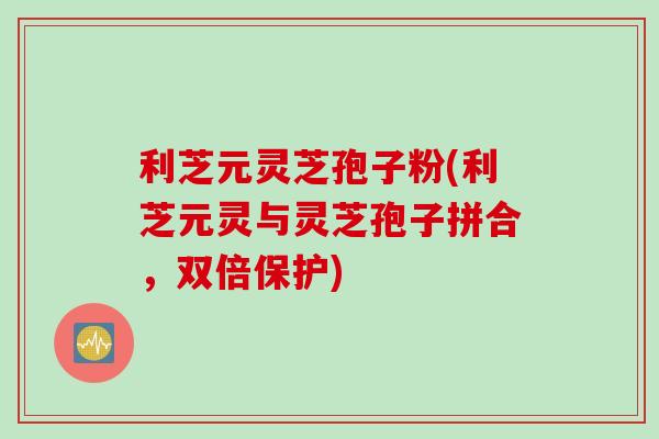 利芝元灵芝孢子粉(利芝元灵与灵芝孢子拼合，双倍保护)