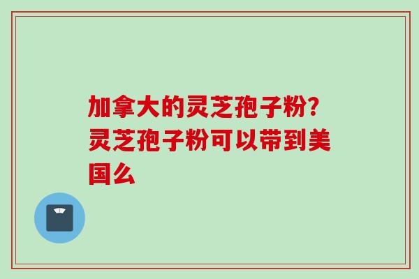 加拿大的灵芝孢子粉？灵芝孢子粉可以带到美国么