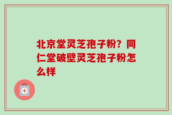 北京堂灵芝孢子粉？同仁堂破壁灵芝孢子粉怎么样