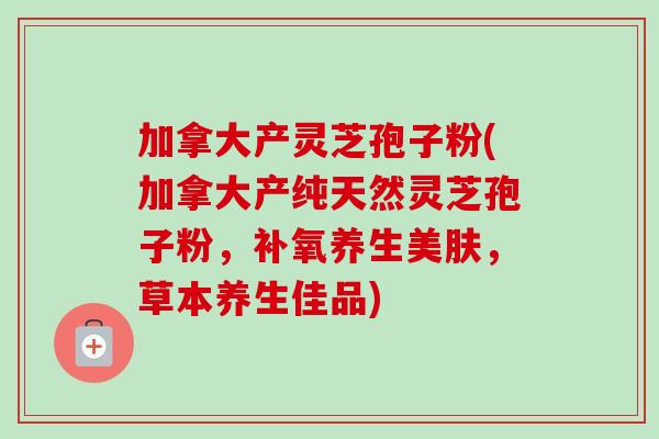 加拿大产灵芝孢子粉(加拿大产纯天然灵芝孢子粉，补氧养生美肤，草本养生佳品)