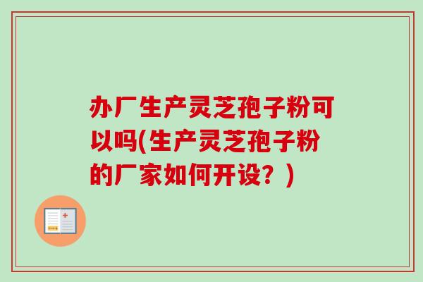 办厂生产灵芝孢子粉可以吗(生产灵芝孢子粉的厂家如何开设？)
