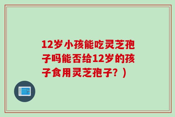 12岁小孩能吃灵芝孢子吗能否给12岁的孩子食用灵芝孢子？)