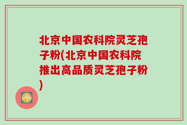 北京中国农科院灵芝孢子粉(北京中国农科院推出高品质灵芝孢子粉)