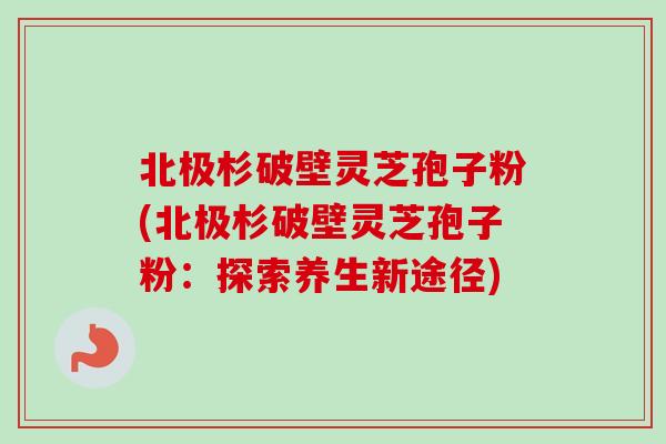 北极杉破壁灵芝孢子粉(北极杉破壁灵芝孢子粉：探索养生新途径)