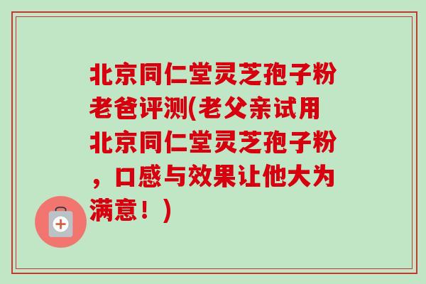 北京同仁堂灵芝孢子粉老爸评测(老父亲试用北京同仁堂灵芝孢子粉,口感与效果让他大为满意!) 北京同仁堂灵芝孢子粉老爸评测(老父亲试用北京同仁堂灵芝孢子粉,口感与效果让他大为满意!)