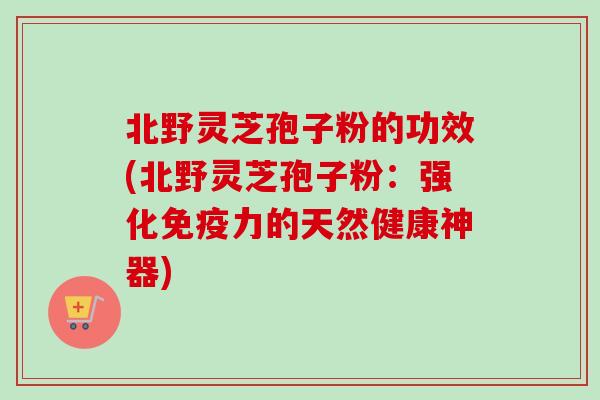 北野灵芝孢子粉的功效(北野灵芝孢子粉:强化免疫力的天然健康神器) 北野灵芝孢子粉的功效(北野灵芝孢子粉:强化免疫力的天然健康神器)