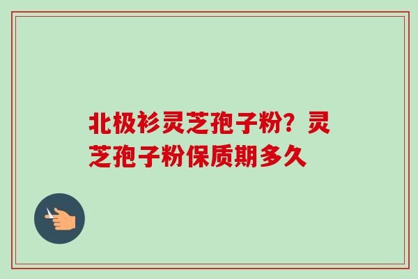 北极衫灵芝孢子粉？灵芝孢子粉保质期多久