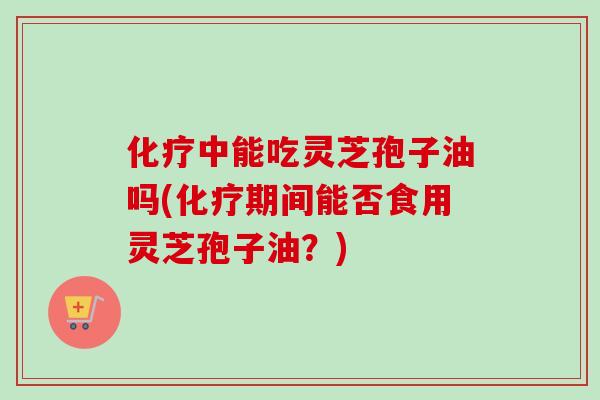 化疗中能吃灵芝孢子油吗(化疗期间能否食用灵芝孢子油？)