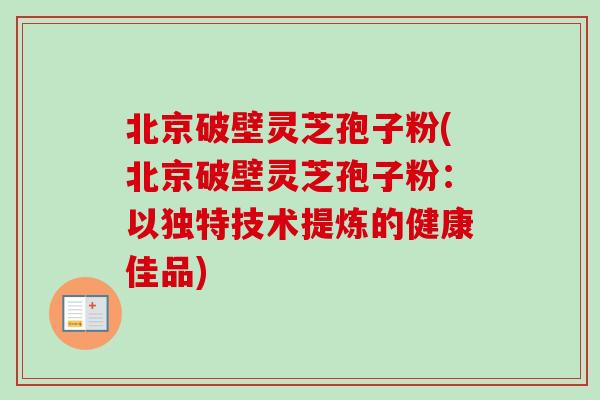 北京破壁灵芝孢子粉(北京破壁灵芝孢子粉：以独特技术提炼的健康佳品)