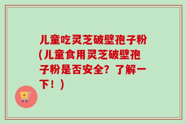 儿童吃灵芝破壁孢子粉(儿童食用灵芝破壁孢子粉是否安全？了解一下！)