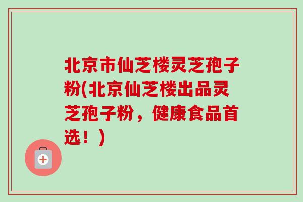 北京市仙芝楼灵芝孢子粉(北京仙芝楼出品灵芝孢子粉，健康食品首选！)