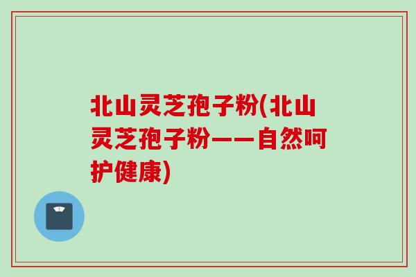 北山灵芝孢子粉(北山灵芝孢子粉——自然呵护健康)