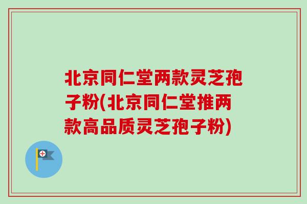 北京同仁堂两款灵芝孢子粉(北京同仁堂推两款高品质灵芝孢子粉)