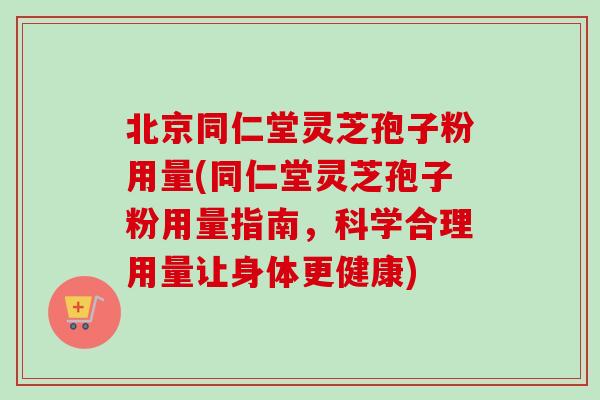 北京同仁堂灵芝孢子粉用量(同仁堂灵芝孢子粉用量指南，科学合理用量让身体更健康)
