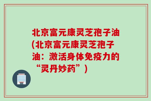 北京富元康灵芝孢子油(北京富元康灵芝孢子油:激活身体免疫力的“灵丹妙药”) 北京富元康灵芝孢子油(北京富元康灵芝孢子油:激活身体免疫力的“灵丹妙药”)