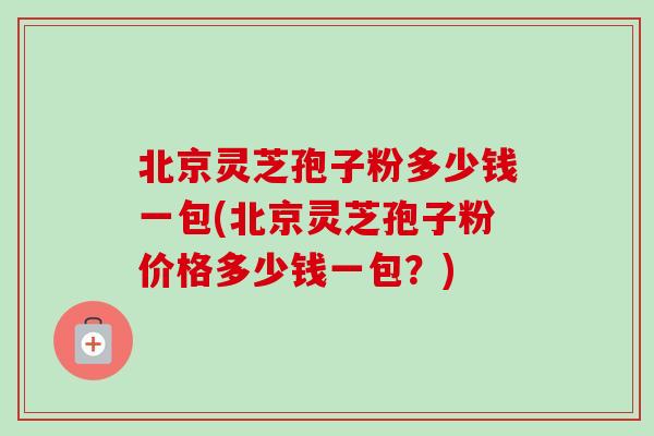 北京灵芝孢子粉多少钱一包(北京灵芝孢子粉价格多少钱一包？)