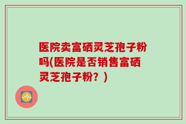 医院卖富硒灵芝孢子粉吗(医院是否销售富硒灵芝孢子粉？)