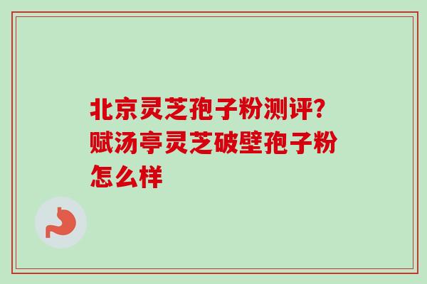 北京灵芝孢子粉测评？赋汤亭灵芝破壁孢子粉怎么样