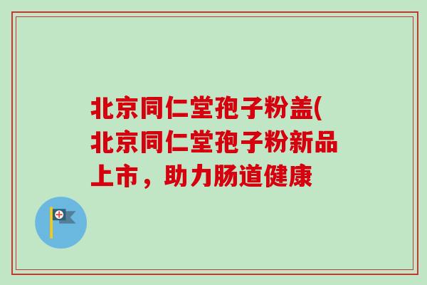 北京同仁堂孢子粉盖(北京同仁堂孢子粉新品上市，助力肠道健康