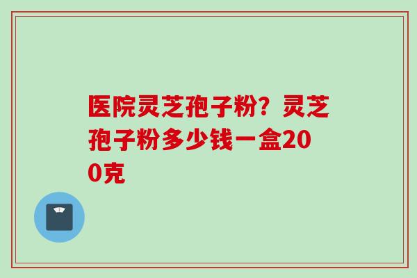 医院灵芝孢子粉？灵芝孢子粉多少钱一盒200克