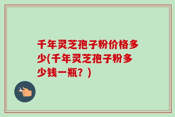 千年灵芝孢子粉价格多少(千年灵芝孢子粉多少钱一瓶？)