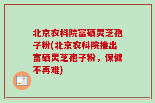 北京农科院富硒灵芝孢子粉(北京农科院推出富硒灵芝孢子粉，保健不再难)