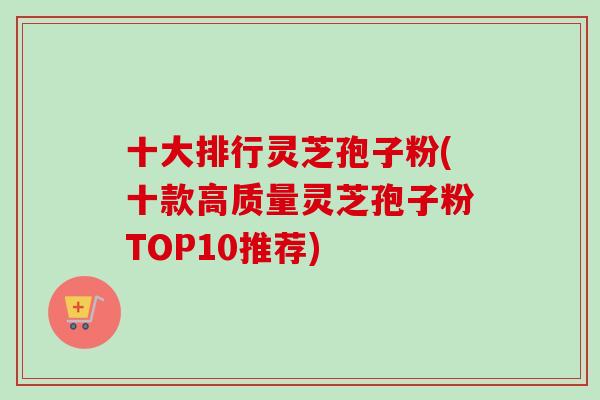十大排行灵芝孢子粉(十款高质量灵芝孢子粉TOP10推荐)