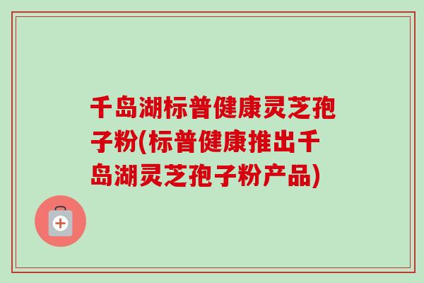 千岛湖标普健康灵芝孢子粉(标普健康推出千岛湖灵芝孢子粉产品) 千岛湖标普健康灵芝孢子粉(标普健康推出千岛湖灵芝孢子粉产品)