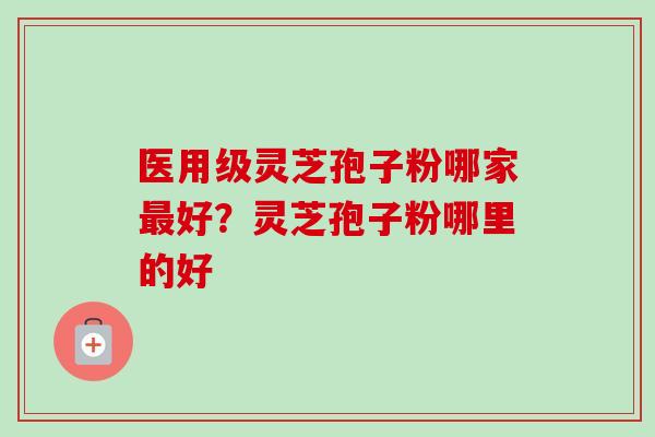 医用级灵芝孢子粉哪家最好？灵芝孢子粉哪里的好