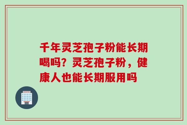 千年灵芝孢子粉能长期喝吗？灵芝孢子粉，健康人也能长期服用吗