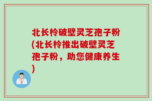 北长柃破壁灵芝孢子粉(北长柃推出破壁灵芝孢子粉，助您健康养生)