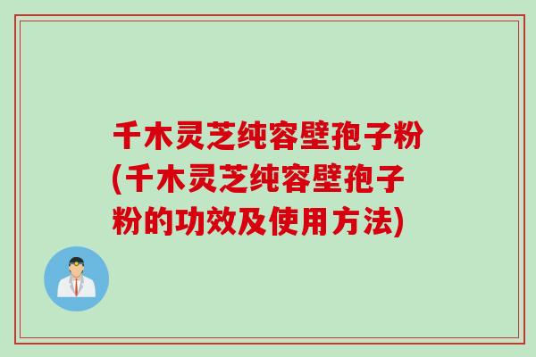 千木灵芝纯容壁孢子粉(千木灵芝纯容壁孢子粉的功效及使用方法)