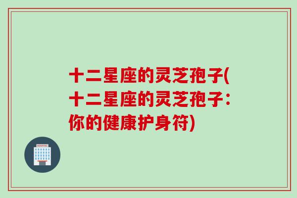 十二星座的灵芝孢子(十二星座的灵芝孢子：你的健康护身符)