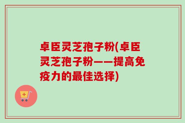 卓臣灵芝孢子粉(卓臣灵芝孢子粉——提高免疫力的最佳选择)