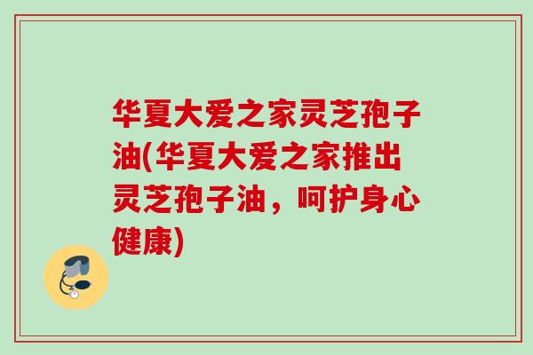 华夏大爱之家灵芝孢子油(华夏大爱之家推出灵芝孢子油，呵护身心健康)