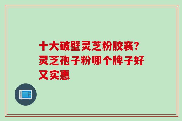 十大破壁灵芝粉胶襄？灵芝孢子粉哪个牌子好又实惠