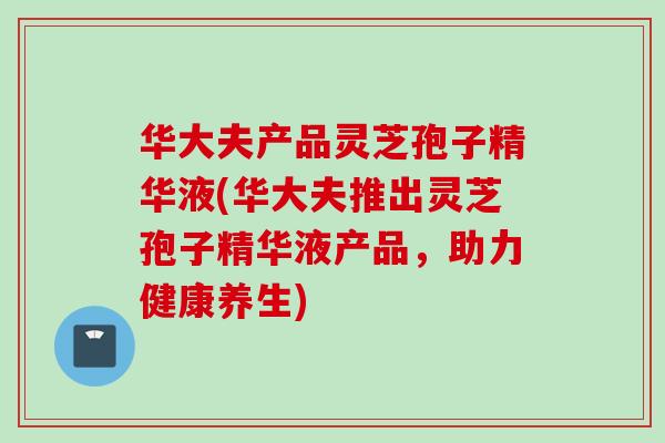 华大夫产品灵芝孢子精华液(华大夫推出灵芝孢子精华液产品,助力健康养生) 华大夫产品灵芝孢子精华液(华大夫推出灵芝孢子精华液产品,助力健康养生)