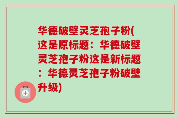 华德破壁灵芝孢子粉(这是原标题：华德破壁灵芝孢子粉这是新标题：华德灵芝孢子粉破壁升级)