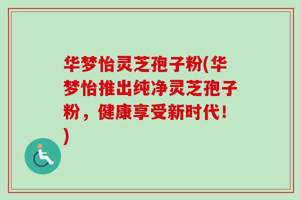 华梦怡灵芝孢子粉(华梦怡推出纯净灵芝孢子粉，健康享受新时代！)