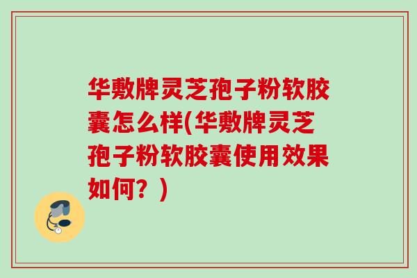 华敷牌灵芝孢子粉软胶囊怎么样(华敷牌灵芝孢子粉软胶囊使用效果如何？)