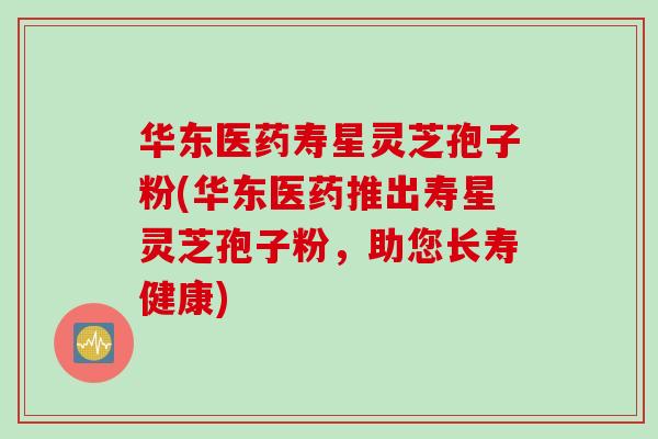 华东医药寿星灵芝孢子粉(华东医药推出寿星灵芝孢子粉，助您长寿健康)