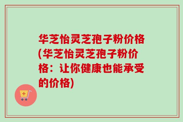 华芝怡灵芝孢子粉价格(华芝怡灵芝孢子粉价格：让你健康也能承受的价格)