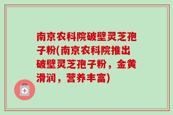 南京农科院破壁灵芝孢子粉(南京农科院推出破壁灵芝孢子粉，金黄滑润，营养丰富)