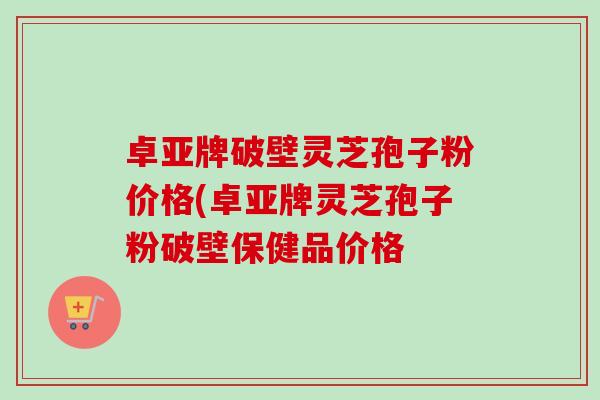 卓亚牌破壁灵芝孢子粉价格(卓亚牌灵芝孢子粉破壁保健品价格