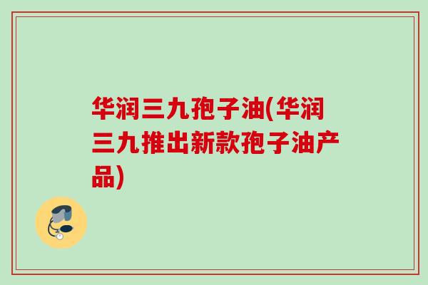 华润三九孢子油(华润三九推出新款孢子油产品)