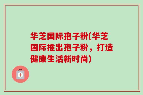 华芝国际孢子粉(华芝国际推出孢子粉，打造健康生活新时尚)