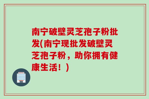 南宁破壁灵芝孢子粉批发(南宁现批发破壁灵芝孢子粉，助你拥有健康生活！)